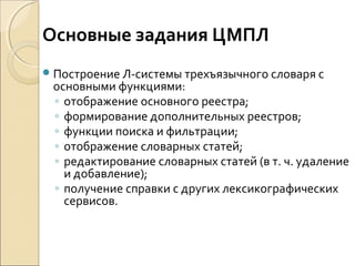Построение Л-системы трехъязычного словаря с
основными функциями:
◦ отображение основного реестра;
◦ формирование дополнительных реестров;
◦ функции поиска и фильтрации;
◦ отображение словарных статей;
◦ редактирование словарных статей (в т. ч. удаление
и добавление);
◦ получение справки с других лексикографических
сервисов.
Основные задания ЦМПЛ
 