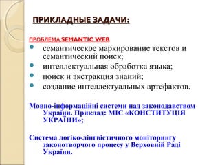 ПРИКЛАДНЫЕ ЗАДАЧИ:ПРИКЛАДНЫЕ ЗАДАЧИ:
ПРОБЛЕМА SEMANTIC WEB
 семантическое маркирование текстов и
семантический поиск;
 интеллектуальная обработка языка;
 поиск и экстракция знаний;
 создание интеллектуальных артефактов.
Мовно-інформаційні системи над законодавством
України. Приклад: МІС «КОНСТИТУЦІЯ
УКРАЇНИ»;
Система логіко-лінгвістичного моніторингу
законотворчого процесу у Верховній Раді
України.
 