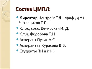 Состав ЦМПЛСостав ЦМПЛ::
Директор Центра МПЛ – проф., д.т.н.
Четвериков Г.Г.
К.т.н., с.н.с. Вечирская И. Д.
К.т.н. Федорова Т.Н.
Аспирант Пузик А.С.
Аспирантка Курасова В.В.
Студенты ПИ и ИНФ
 
