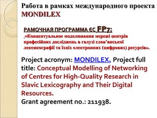 РАМОЧНАЯ ПРОГРАММА ЄСРАМОЧНАЯ ПРОГРАММА ЄС FPFP7:7:
«Концептуальное моделювання мережі центрів«Концептуальное моделювання мережі центрів
професійних досліджень в галузі слов’янськоїпрофесійних досліджень в галузі слов’янської
лексикографії та їхніх електронних (цифрових) ресурсів».лексикографії та їхніх електронних (цифрових) ресурсів».
Project acronym: MONDILEX. Project full
title: Conceptual Modelling of Networking
of Centres for High-Quality Research in
Slavic Lexicography and Their Digital
Resources.
Grant agreement no.: 211938.
Работа в рамках международного проектаРабота в рамках международного проекта
MONDILEXMONDILEX
 
