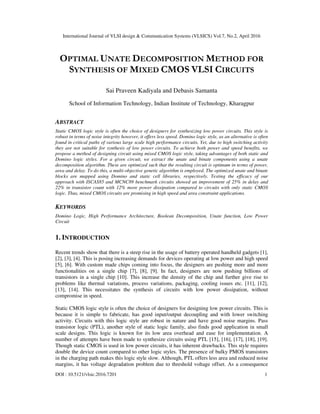 International Journal of VLSI design & Communication Systems (VLSICS) Vol.7, No.2, April 2016
DOI : 10.5121/vlsic.2016.7201 1
OPTIMAL UNATE DECOMPOSITION METHOD FOR
SYNTHESIS OF MIXED CMOS VLSI CIRCUITS
Sai Praveen Kadiyala and Debasis Samanta
School of Information Technology, Indian Institute of Technology, Kharagpur
ABSTRACT
Static CMOS logic style is often the choice of designers for synthesizing low power circuits. This style is
robust in terms of noise integrity however, it offers less speed. Domino logic style, as an alternative is often
found in critical paths of various large scale high performance circuits. Yet, due to high switching activity
they are not suitable for synthesis of low power circuits. To achieve both power and speed benefits, we
propose a method of designing circuit using mixed CMOS logic style, taking advantages of both static and
Domino logic styles. For a given circuit, we extract the unate and binate components using a unate
decomposition algorithm. These are optimized such that the resulting circuit is optimum in terms of power,
area and delay. To do this, a multi-objective genetic algorithm is employed. The optimized unate and binate
blocks are mapped using Domino and static cell libraries, respectively. Testing the efficacy of our
approach with ISCAS85 and MCNC89 benchmark circuits showed an improvement of 25% in delay and
22% in transistor count with 12% more power dissipation compared to circuits with only static CMOS
logic. Thus, mixed CMOS circuits are promising in high speed and area constraint applications.
KEYWORDS
Domino Logic, High Performance Architecture, Boolean Decomposition, Unate function, Low Power
Circuit
1. INTRODUCTION
Recent trends show that there is a steep rise in the usage of battery operated handheld gadgets [1],
[2], [3], [4]. This is posing increasing demands for devices operating at low power and high speed
[5], [6]. With custom made chips coming into focus, the designers are pushing more and more
functionalities on a single chip [7], [8], [9]. In fact, designers are now pushing billions of
transistors in a single chip [10]. This increase the density of the chip and further give rise to
problems like thermal variations, process variations, packaging, cooling issues etc. [11], [12],
[13], [14]. This necessitates the synthesis of circuits with low power dissipation, without
compromise in speed.
Static CMOS logic style is often the choice of designers for designing low power circuits. This is
because it is simple to fabricate, has good input/output decoupling and with lower switching
activity. Circuits with this logic style are robust in nature and have good noise margins. Pass
transistor logic (PTL), another style of static logic family, also finds good application in small
scale designs. This logic is known for its low area overhead and ease for implementation. A
number of attempts have been made to synthesize circuits using PTL [15], [16], [17], [18], [19].
Though static CMOS is used in low power circuits, it has inherent drawbacks. This style requires
double the device count compared to other logic styles. The presence of bulky PMOS transistors
in the charging path makes this logic style slow. Although, PTL offers less area and reduced noise
margins, it has voltage degradation problem due to threshold voltage offset. As a consequence
 