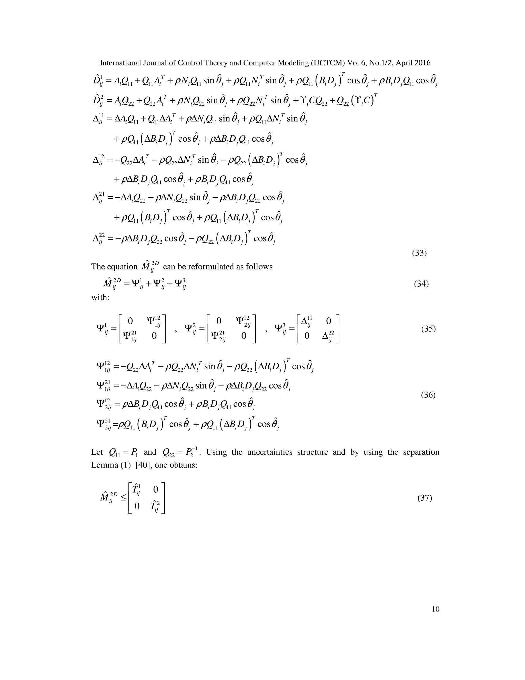 International Journal of Control Theory and Computer Modeling (IJCTCM) Vol.6, No.1/2, April 2016 10 ( ) ( ) 1 11 11 11 11 11 11 2 22 22 22 22 22 22 11 11 11 11 11 11 ˆ ˆ ˆ ˆˆ sin sin cos cos ˆ ˆˆ sin sin ˆ ˆsin sin = + + + + + = + + + + ϒ + ϒ ∆ = ∆ + ∆ + ∆ + ∆ + ∆ TT T ij i i i j i j i j j i j j TT T ij i i i j i j i i T T ij i i i j i j D AQ Q A N Q Q N Q B D B D Q D AQ Q A N Q Q N CQ Q C AQ Q A N Q Q N Q B ρ θ ρ θ ρ θ ρ θ ρ θ ρ θ ρ θ ρ θ ρ ( ) ( ) ( ) ( ) 11 12 22 22 22 11 11 21 22 22 22 11 11 22 ˆ ˆcos cos ˆ ˆsin cos ˆ ˆcos cos ˆ ˆsin cos ˆ ˆcos cos + ∆ ∆ = − ∆ − ∆ − ∆ + ∆ + ∆ = −∆ − ∆ − ∆ + + ∆ ∆ T i j j i j j TT T ij i i j i j j i j j i j j ij i i j i j j T T i j j i j j ij D B D Q Q A Q N Q B D B D Q B D Q AQ N Q B D Q Q B D Q B D θ ρ θ ρ θ ρ θ ρ θ ρ θ ρ θ ρ θ ρ θ ρ θ ( )22 22 ˆ ˆcos cos= − ∆ − ∆ T i j j i j jB D Q Q B Dρ θ ρ θ (33) The equation 2ˆ D ijM can be reformulated as follows 2 1 2 3ˆ = Ψ + Ψ + ΨD ij ij ij ijM (34) with: 12 12 11 1 21 2 3 21 21 22 1 2 0 0 0 , , 0 0 0      Ψ Ψ ∆ Ψ = Ψ = Ψ =      Ψ Ψ ∆           ij ij ij ij ij ij ij ij ij (35) ( ) ( ) ( ) 12 1 22 22 22 21 1 22 22 22 12 2 11 11 21 2 11 11 ˆ ˆsin cos ˆ ˆsin cos ˆ ˆcos cos ˆ ˆ= cos cos Ψ = − ∆ − ∆ − ∆ Ψ = −∆ − ∆ − ∆ Ψ = ∆ + Ψ + ∆ TT T ij i i j i j j ij i i j i j j ij i j j i j j T T ij i j j i j j Q A Q N Q B D AQ N Q B D Q B D Q B D Q Q B D Q B D ρ θ ρ θ ρ θ ρ θ ρ θ ρ θ ρ θ ρ θ (36) Let 11 1=Q P and 1 22 2 − =Q P . Using the uncertainties structure and by using the separation Lemma (1) [40], one obtains: 1 2 2 ˆ 0 ˆ ˆ0   ≤      ijD ij ij T M T (37) 