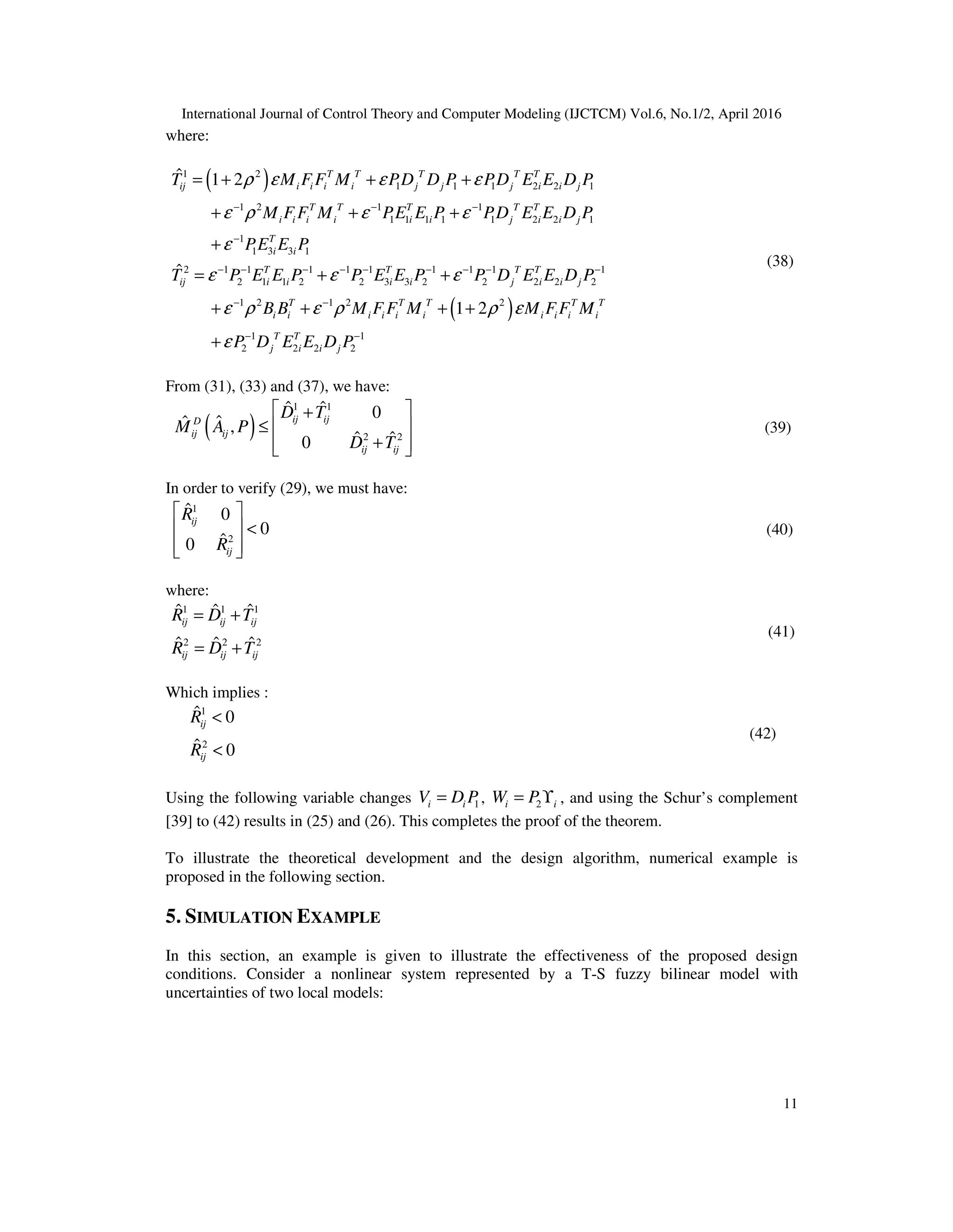 International Journal of Control Theory and Computer Modeling (IJCTCM) Vol.6, No.1/2, April 2016 11 where: ( )1 2 1 1 1 2 2 1 1 2 1 1 1 1 1 1 1 2 2 1 1 1 3 3 1 2 1 1 1 1 1 1 1 1 1 2 1 1 2 2 3 3 2 2 2 2 2 ˆ 1 2 ˆ − − − − − − − − − − − − − = + + + + + + + = + + T T T T T ij i i i i j j j i i j T T T T T i i i i i i j i i j T i i T T T T ij i i i i j i i j T M F F M PD D P PD E E D P M F F M PE E P PD E E D P PE E P T P E E P P E E P P D E E D P ρ ε ε ε ε ρ ε ε ε ε ε ε ( )1 2 1 2 2 1 1 2 2 2 2 1 2− − − − + + + + + T T T T T i i i i i i i i i i T T j i i j B B M F F M M FF M P D E E D P ε ρ ε ρ ρ ε ε (38) From (31), (33) and (37), we have: ( ) 1 1 2 2 ˆ ˆ 0 ˆˆ , ˆ ˆ0  + ≤   +   ij ijD ij ij ij ij D T M A P D T (39) In order to verify (29), we must have: 1 2 ˆ 0 0 ˆ0   <     ij ij R R (40) where: 1 1 1 2 2 2 ˆ ˆ ˆ ˆ ˆ ˆ = + = + ij ij ij ij ij ij R D T R D T (41) Which implies : 1 2 ˆ 0 ˆ 0 < < ij ij R R (42) Using the following variable changes 1=i iV D P , 2= ϒi iW P , and using the Schur’s complement [39] to (42) results in (25) and (26). This completes the proof of the theorem. To illustrate the theoretical development and the design algorithm, numerical example is proposed in the following section. 5. SIMULATION EXAMPLE In this section, an example is given to illustrate the effectiveness of the proposed design conditions. Consider a nonlinear system represented by a T-S fuzzy bilinear model with uncertainties of two local models: 