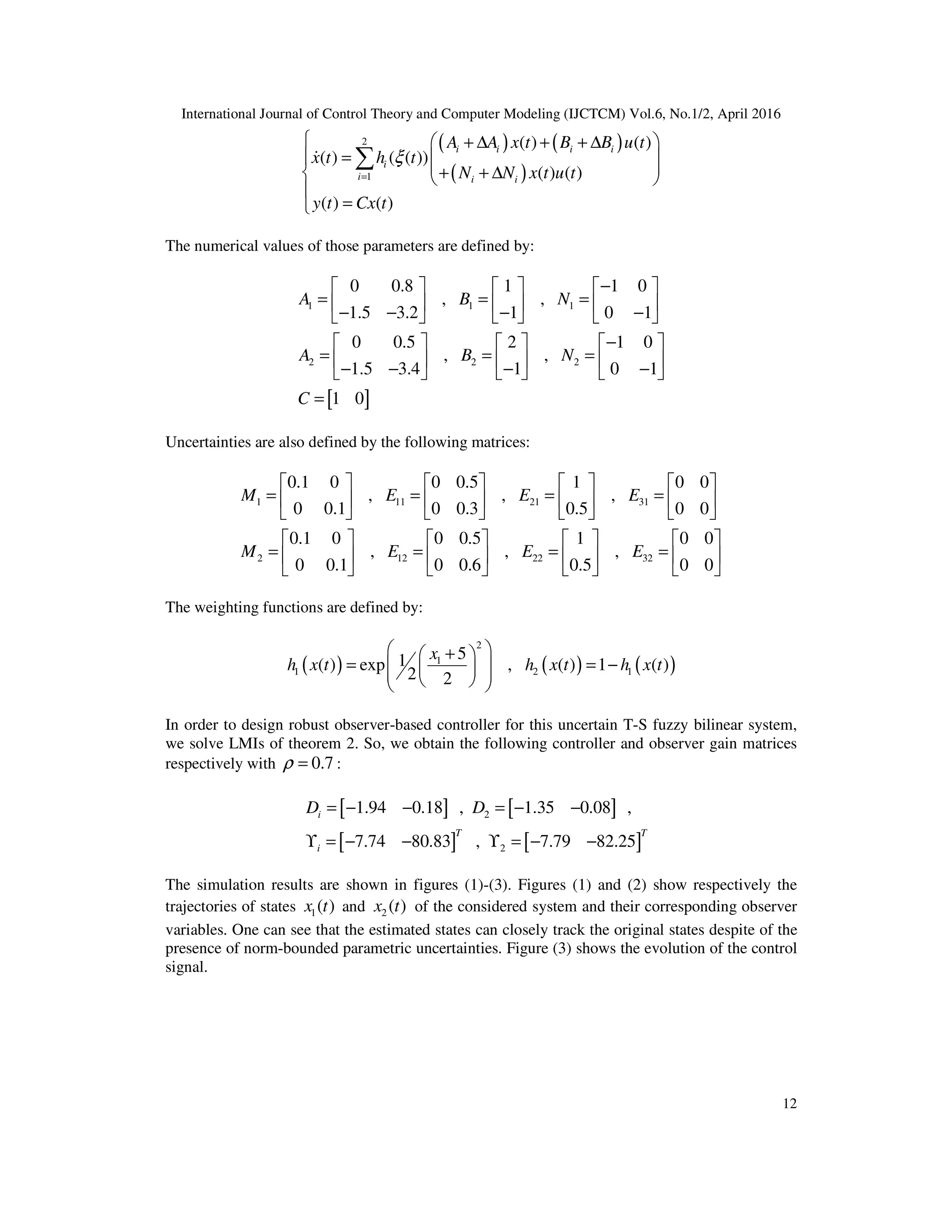 International Journal of Control Theory and Computer Modeling (IJCTCM) Vol.6, No.1/2, April 2016 12 ( ) ( ) ( ) 2 1 ( ) ( ) ( ) ( ( )) ( ) ( ) ( ) ( ) =   + ∆ + + ∆ =    + + ∆    = ∑& i i i i i i i i A A x t B B u t x t h t N N x t u t y t Cx t ξ The numerical values of those parameters are defined by: [ ] 1 1 1 2 2 2 0 0.8 1 1 0 , , 1.5 3.2 1 0 1 0 0.5 2 1 0 , , 1.5 3.4 1 0 1 1 0 −      = = =     − − − −      −      = = =     − − − −      = A B N A B N C Uncertainties are also defined by the following matrices: 1 11 21 31 2 12 22 32 0.1 0 0 0.5 1 0 0 , , , 0 0.1 0 0.3 0.5 0 0 0.1 0 0 0.5 1 0 0 , , , 0 0.1 0 0.6 0.5 0 0         = = = =                        = = = =                M E E E M E E E The weighting functions are defined by: ( ) ( ) ( ) 2 1 1 2 1 51( ) exp , ( ) 1 ( ) 2 2  +  = = −      x h x t h x t h x t In order to design robust observer-based controller for this uncertain T-S fuzzy bilinear system, we solve LMIs of theorem 2. So, we obtain the following controller and observer gain matrices respectively with 0.7=ρ : [ ] [ ] [ ] [ ] 2 2 1.94 0.18 , 1.35 0.08 , 7.74 80.83 , 7.79 82.25 = − − = − − ϒ = − − ϒ = − − i T T i D D The simulation results are shown in figures (1)-(3). Figures (1) and (2) show respectively the trajectories of states 1( )x t and 2 ( )x t of the considered system and their corresponding observer variables. One can see that the estimated states can closely track the original states despite of the presence of norm-bounded parametric uncertainties. Figure (3) shows the evolution of the control signal. 