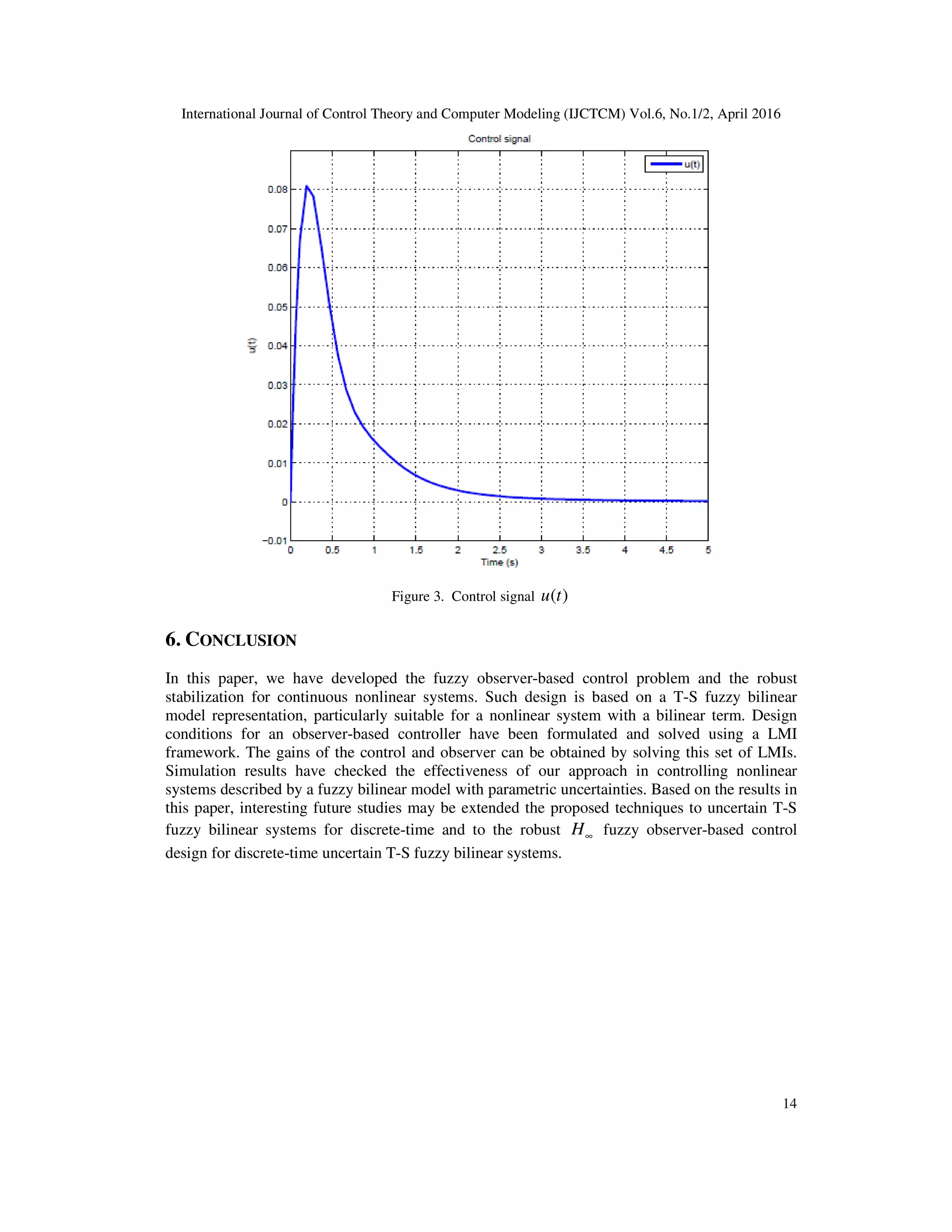International Journal of Control Theory and Computer Modeling (IJCTCM) Vol.6, No.1/2, April 2016 14 Figure 3. Control signal ( )u t 6. CONCLUSION In this paper, we have developed the fuzzy observer-based control problem and the robust stabilization for continuous nonlinear systems. Such design is based on a T-S fuzzy bilinear model representation, particularly suitable for a nonlinear system with a bilinear term. Design conditions for an observer-based controller have been formulated and solved using a LMI framework. The gains of the control and observer can be obtained by solving this set of LMIs. Simulation results have checked the effectiveness of our approach in controlling nonlinear systems described by a fuzzy bilinear model with parametric uncertainties. Based on the results in this paper, interesting future studies may be extended the proposed techniques to uncertain T-S fuzzy bilinear systems for discrete-time and to the robust ∞H fuzzy observer-based control design for discrete-time uncertain T-S fuzzy bilinear systems. 