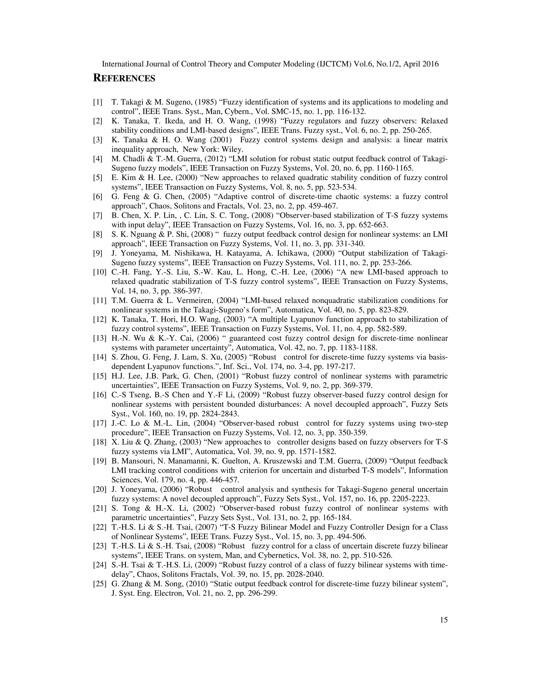 International Journal of Control Theory and Computer Modeling (IJCTCM) Vol.6, No.1/2, April 2016 15 REFERENCES [1] T. Takagi & M. Sugeno, (1985) “Fuzzy identification of systems and its applications to modeling and control”, IEEE Trans. Syst., Man, Cybern., Vol. SMC-15, no. 1, pp. 116-132. [2] K. Tanaka, T. Ikeda, and H. O. Wang, (1998) “Fuzzy regulators and fuzzy observers: Relaxed stability conditions and LMI-based designs”, IEEE Trans. Fuzzy syst., Vol. 6, no. 2, pp. 250-265. [3] K. Tanaka & H. O. Wang (2001) Fuzzy control systems design and analysis: a linear matrix inequality approach, New York: Wiley. [4] M. Chadli & T.-M. Guerra, (2012) “LMI solution for robust static output feedback control of Takagi- Sugeno fuzzy models”, IEEE Transaction on Fuzzy Systems, Vol. 20, no. 6, pp. 1160-1165. [5] E. Kim & H. Lee, (2000) “New approaches to relaxed quadratic stability condition of fuzzy control systems”, IEEE Transaction on Fuzzy Systems, Vol. 8, no. 5, pp. 523-534. [6] G. Feng & G. Chen, (2005) “Adaptive control of discrete-time chaotic systems: a fuzzy control approach”, Chaos, Solitons and Fractals, Vol. 23, no. 2, pp. 459-467. [7] B. Chen, X. P. Lin, , C. Lin, S. C. Tong, (2008) “Observer-based stabilization of T-S fuzzy systems with input delay”, IEEE Transaction on Fuzzy Systems, Vol. 16, no. 3, pp. 652-663. [8] S. K. Nguang & P. Shi, (2008) “ fuzzy output feedback control design for nonlinear systems: an LMI approach”, IEEE Transaction on Fuzzy Systems, Vol. 11, no. 3, pp. 331-340. [9] J. Yoneyama, M. Nishikawa, H. Katayama, A. Ichikawa, (2000) “Output stabilization of Takagi- Sugeno fuzzy systems”, IEEE Transaction on Fuzzy Systems, Vol. 111, no. 2, pp. 253-266. [10] C.-H. Fang, Y.-S. Liu, S.-W. Kau, L. Hong, C.-H. Lee, (2006) “A new LMI-based approach to relaxed quadratic stabilization of T-S fuzzy control systems”, IEEE Transaction on Fuzzy Systems, Vol. 14, no. 3, pp. 386-397. [11] T.M. Guerra & L. Vermeiren, (2004) “LMI-based relaxed nonquadratic stabilization conditions for nonlinear systems in the Takagi-Sugeno’s form”, Automatica, Vol. 40, no. 5, pp. 823-829. [12] K. Tanaka, T. Hori, H.O. Wang, (2003) “A multiple Lyapunov function approach to stabilization of fuzzy control systems”, IEEE Transaction on Fuzzy Systems, Vol. 11, no. 4, pp. 582-589. [13] H.-N. Wu & K.-Y. Cai, (2006) “ guaranteed cost fuzzy control design for discrete-time nonlinear systems with parameter uncertainty”, Automatica, Vol. 42, no. 7, pp. 1183-1188. [14] S. Zhou, G. Feng, J. Lam, S. Xu, (2005) “Robust control for discrete-time fuzzy systems via basis- dependent Lyapunov functions.”, Inf. Sci., Vol. 174, no. 3-4, pp. 197-217. [15] H.J. Lee, J.B. Park, G. Chen, (2001) “Robust fuzzy control of nonlinear systems with parametric uncertainties”, IEEE Transaction on Fuzzy Systems, Vol. 9, no. 2, pp. 369-379. [16] C.-S Tseng, B.-S Chen and Y.-F Li, (2009) “Robust fuzzy observer-based fuzzy control design for nonlinear systems with persistent bounded disturbances: A novel decoupled approach”, Fuzzy Sets Syst., Vol. 160, no. 19, pp. 2824-2843. [17] J.-C. Lo & M.-L. Lin, (2004) “Observer-based robust control for fuzzy systems using two-step procedure”, IEEE Transaction on Fuzzy Systems, Vol. 12, no. 3, pp. 350-359. [18] X. Liu & Q. Zhang, (2003) “New approaches to controller designs based on fuzzy observers for T-S fuzzy systems via LMI”, Automatica, Vol. 39, no. 9, pp. 1571-1582. [19] B. Mansouri, N. Manamanni, K. Guelton, A. Kruszewski and T.M. Guerra, (2009) “Output feedback LMI tracking control conditions with criterion for uncertain and disturbed T-S models”, Information Sciences, Vol. 179, no. 4, pp. 446-457. [20] J. Yoneyama, (2006) “Robust control analysis and synthesis for Takagi-Sugeno general uncertain fuzzy systems: A novel decoupled approach”, Fuzzy Sets Syst., Vol. 157, no. 16, pp. 2205-2223. [21] S. Tong & H.-X. Li, (2002) “Observer-based robust fuzzy control of nonlinear systems with parametric uncertainties”, Fuzzy Sets Syst., Vol. 131, no. 2, pp. 165-184. [22] T.-H.S. Li & S.-H. Tsai, (2007) “T-S Fuzzy Bilinear Model and Fuzzy Controller Design for a Class of Nonlinear Systems”, IEEE Trans. Fuzzy Syst., Vol. 15, no. 3, pp. 494-506. [23] T.-H.S. Li & S.-H. Tsai, (2008) “Robust fuzzy control for a class of uncertain discrete fuzzy bilinear systems”, IEEE Trans. on system, Man, and Cybernetics, Vol. 38, no. 2, pp. 510-526. [24] S.-H. Tsai & T.-H.S. Li, (2009) “Robust fuzzy control of a class of fuzzy bilinear systems with time- delay”, Chaos, Solitons Fractals, Vol. 39, no. 15, pp. 2028-2040. [25] G. Zhang & M. Song, (2010) “Static output feedback control for discrete-time fuzzy bilinear system”, J. Syst. Eng. Electron, Vol. 21, no. 2, pp. 296-299. 