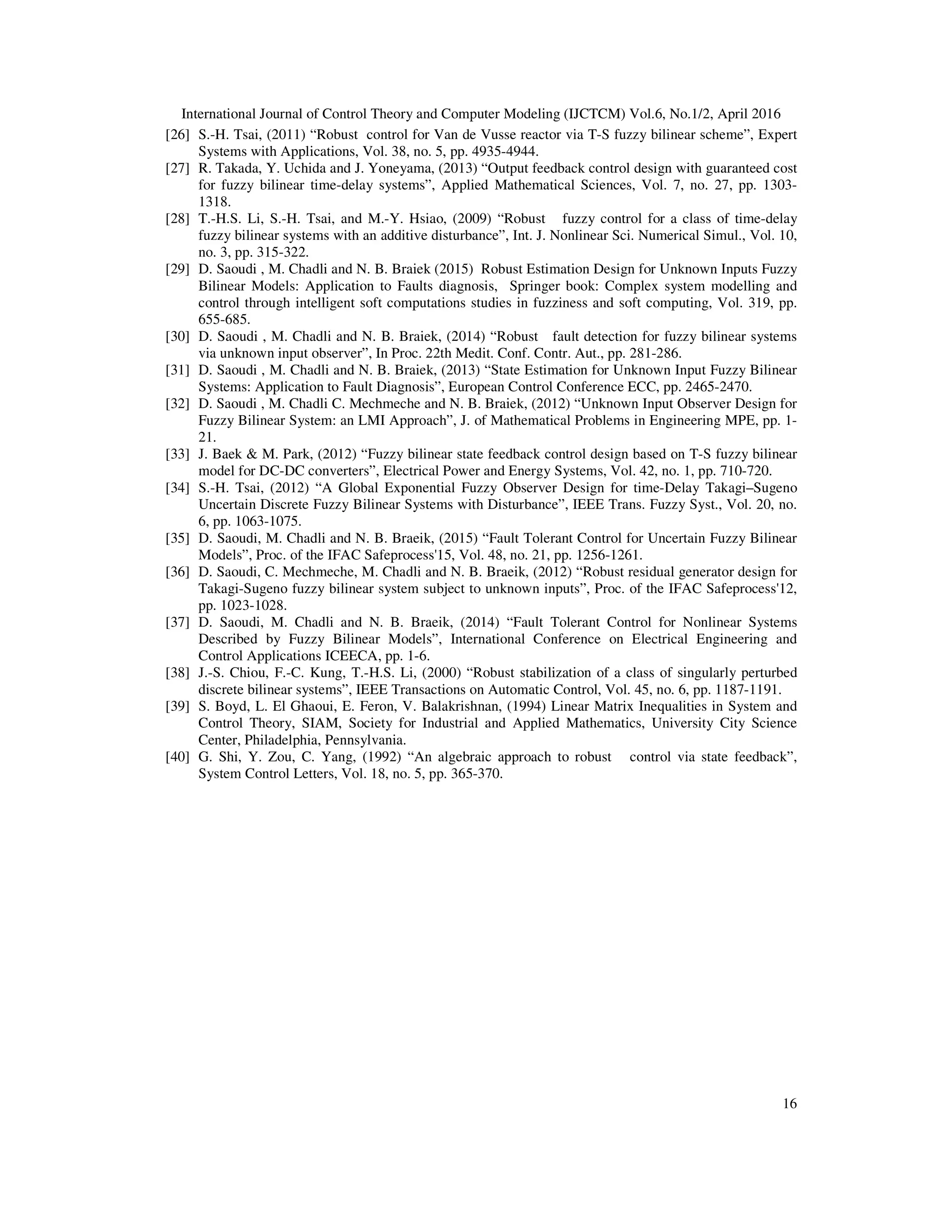 International Journal of Control Theory and Computer Modeling (IJCTCM) Vol.6, No.1/2, April 2016 16 [26] S.-H. Tsai, (2011) “Robust control for Van de Vusse reactor via T-S fuzzy bilinear scheme”, Expert Systems with Applications, Vol. 38, no. 5, pp. 4935-4944. [27] R. Takada, Y. Uchida and J. Yoneyama, (2013) “Output feedback control design with guaranteed cost for fuzzy bilinear time-delay systems”, Applied Mathematical Sciences, Vol. 7, no. 27, pp. 1303- 1318. [28] T.-H.S. Li, S.-H. Tsai, and M.-Y. Hsiao, (2009) “Robust fuzzy control for a class of time-delay fuzzy bilinear systems with an additive disturbance”, Int. J. Nonlinear Sci. Numerical Simul., Vol. 10, no. 3, pp. 315-322. [29] D. Saoudi , M. Chadli and N. B. Braiek (2015) Robust Estimation Design for Unknown Inputs Fuzzy Bilinear Models: Application to Faults diagnosis, Springer book: Complex system modelling and control through intelligent soft computations studies in fuzziness and soft computing, Vol. 319, pp. 655-685. [30] D. Saoudi , M. Chadli and N. B. Braiek, (2014) “Robust fault detection for fuzzy bilinear systems via unknown input observer”, In Proc. 22th Medit. Conf. Contr. Aut., pp. 281-286. [31] D. Saoudi , M. Chadli and N. B. Braiek, (2013) “State Estimation for Unknown Input Fuzzy Bilinear Systems: Application to Fault Diagnosis”, European Control Conference ECC, pp. 2465-2470. [32] D. Saoudi , M. Chadli C. Mechmeche and N. B. Braiek, (2012) “Unknown Input Observer Design for Fuzzy Bilinear System: an LMI Approach”, J. of Mathematical Problems in Engineering MPE, pp. 1- 21. [33] J. Baek & M. Park, (2012) “Fuzzy bilinear state feedback control design based on T-S fuzzy bilinear model for DC-DC converters”, Electrical Power and Energy Systems, Vol. 42, no. 1, pp. 710-720. [34] S.-H. Tsai, (2012) “A Global Exponential Fuzzy Observer Design for time-Delay Takagi–Sugeno Uncertain Discrete Fuzzy Bilinear Systems with Disturbance”, IEEE Trans. Fuzzy Syst., Vol. 20, no. 6, pp. 1063-1075. [35] D. Saoudi, M. Chadli and N. B. Braeik, (2015) “Fault Tolerant Control for Uncertain Fuzzy Bilinear Models”, Proc. of the IFAC Safeprocess'15, Vol. 48, no. 21, pp. 1256-1261. [36] D. Saoudi, C. Mechmeche, M. Chadli and N. B. Braeik, (2012) “Robust residual generator design for Takagi-Sugeno fuzzy bilinear system subject to unknown inputs”, Proc. of the IFAC Safeprocess'12, pp. 1023-1028. [37] D. Saoudi, M. Chadli and N. B. Braeik, (2014) “Fault Tolerant Control for Nonlinear Systems Described by Fuzzy Bilinear Models”, International Conference on Electrical Engineering and Control Applications ICEECA, pp. 1-6. [38] J.-S. Chiou, F.-C. Kung, T.-H.S. Li, (2000) “Robust stabilization of a class of singularly perturbed discrete bilinear systems”, IEEE Transactions on Automatic Control, Vol. 45, no. 6, pp. 1187-1191. [39] S. Boyd, L. El Ghaoui, E. Feron, V. Balakrishnan, (1994) Linear Matrix Inequalities in System and Control Theory, SIAM, Society for Industrial and Applied Mathematics, University City Science Center, Philadelphia, Pennsylvania. [40] G. Shi, Y. Zou, C. Yang, (1992) “An algebraic approach to robust control via state feedback”, System Control Letters, Vol. 18, no. 5, pp. 365-370. 