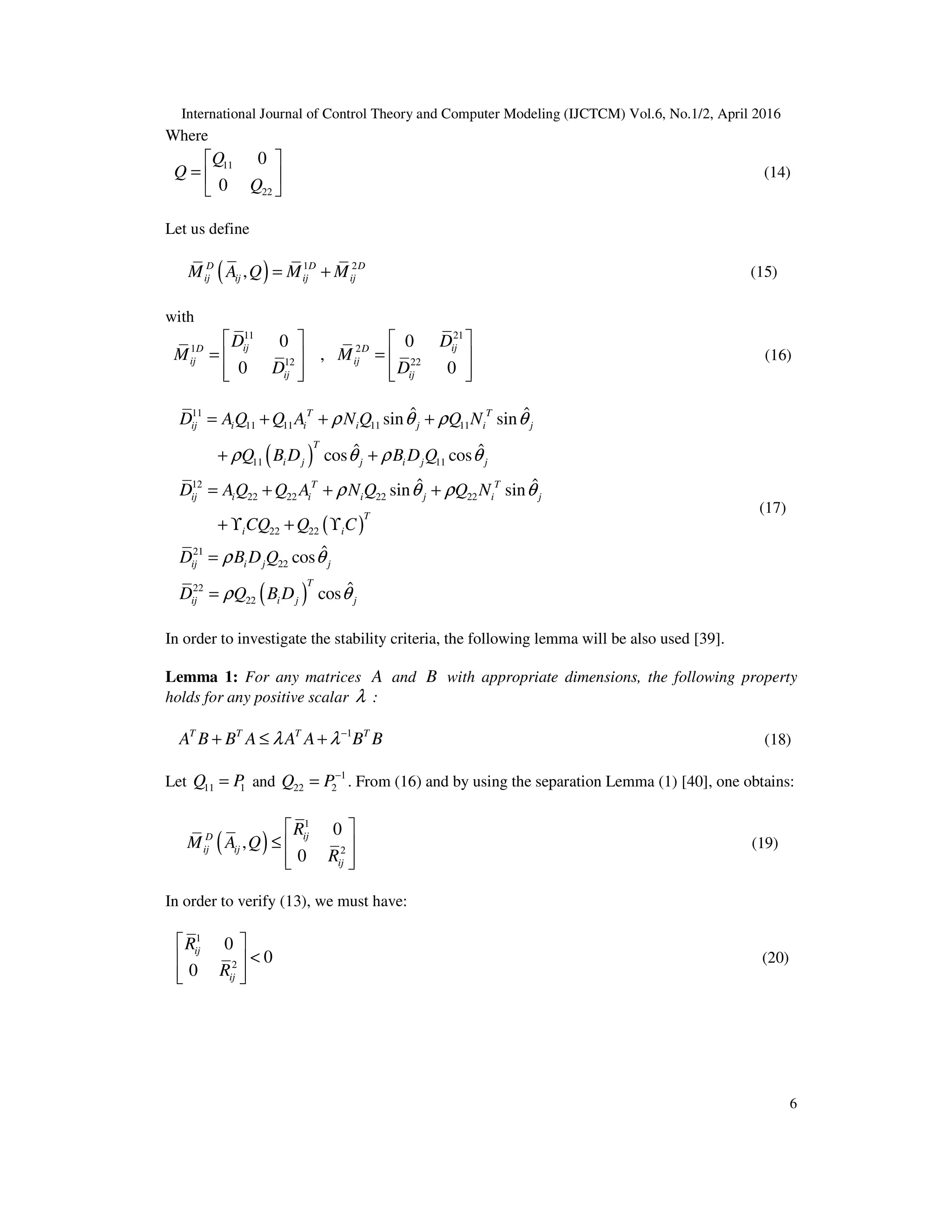 International Journal of Control Theory and Computer Modeling (IJCTCM) Vol.6, No.1/2, April 2016 6 Where 11 22 0 0   =     Q Q Q (14) Let us define ( ) 1 2 , = +D D D ij ij ij ijM A Q M M (15) with 11 21 1 2 12 22 0 0 , 0 0     = =           ij ijD D ij ij ij ij D D M M D D (16) ( ) ( ) ( ) 11 11 11 11 11 11 11 12 22 22 22 22 22 22 21 22 22 22 ˆ ˆsin sin ˆ ˆcos cos ˆ ˆsin sin ˆcos ˆcos = + + + + + = + + + + ϒ + ϒ = = T T ij i i i j i j T i j j i j j T T ij i i i j i j T i i ij i j j T ij i j j D AQ Q A N Q Q N Q B D B D Q D AQ Q A N Q Q N CQ Q C D B D Q D Q B D ρ θ ρ θ ρ θ ρ θ ρ θ ρ θ ρ θ ρ θ (17) In order to investigate the stability criteria, the following lemma will be also used [39]. Lemma 1: For any matrices A and B with appropriate dimensions, the following property holds for any positive scalar λ : 1− + ≤ +T T T T A B B A A A B Bλ λ (18) Let 11 1=Q P and 1 22 2 − =Q P . From (16) and by using the separation Lemma (1) [40], one obtains: ( ) 1 2 0 , 0   ≤      ijD ij ij ij R M A Q R (19) In order to verify (13), we must have: 1 2 0 0 0   <     ij ij R R (20) 