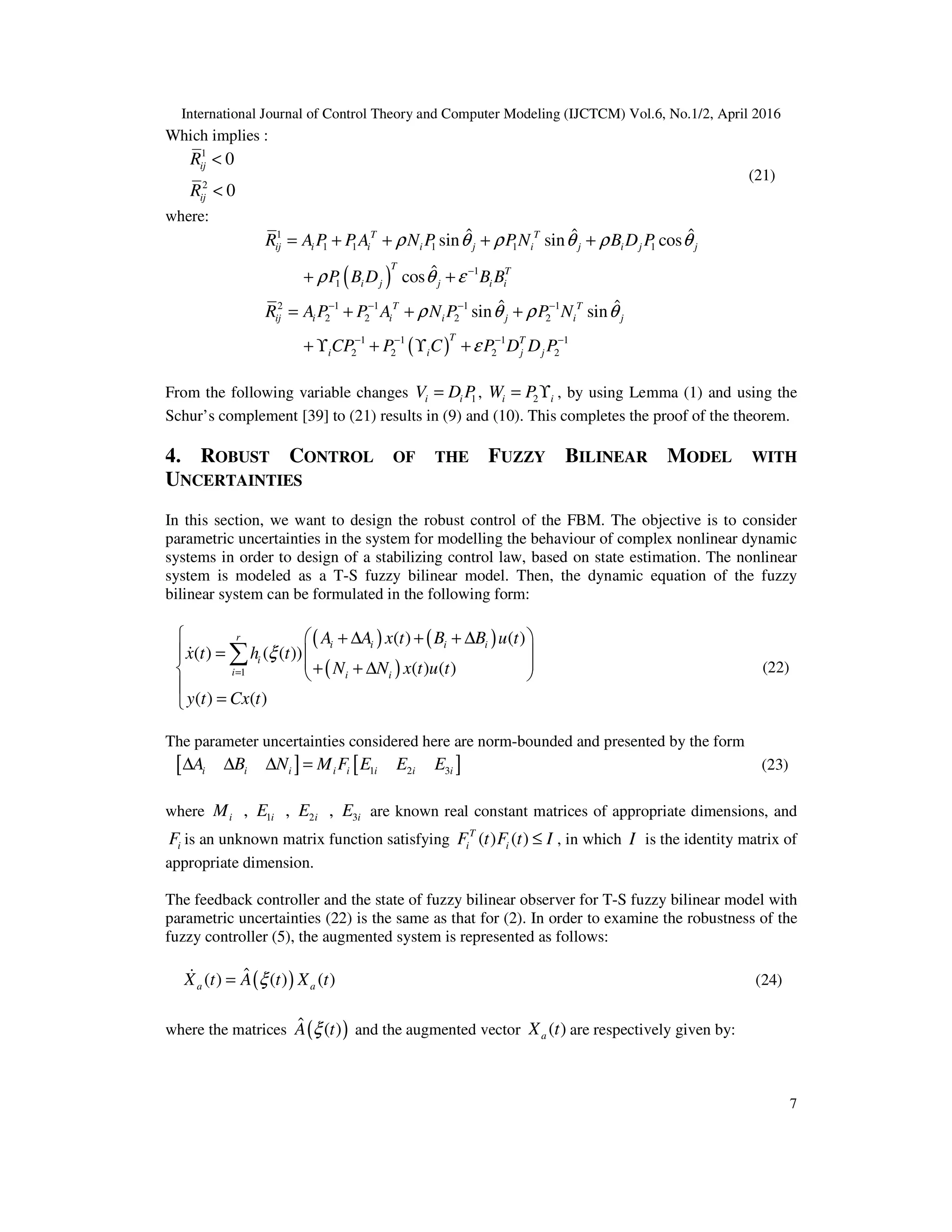 International Journal of Control Theory and Computer Modeling (IJCTCM) Vol.6, No.1/2, April 2016 7 Which implies : 1 2 0 0 < < ij ij R R (21) where: ( ) ( ) 1 1 1 1 1 1 1 1 2 1 1 1 1 2 2 2 2 1 1 1 1 2 2 2 2 ˆ ˆ ˆsin sin cos ˆcos ˆ ˆsin sin − − − − − − − − − = + + + + + + = + + + + ϒ + ϒ + T T ij i i i j i j i j j T T i j j i i T T ij i i i j i j T T i i j j R A P PA N P PN B D P P B D B B R A P P A N P P N CP P C P D D P ρ θ ρ θ ρ θ ρ θ ε ρ θ ρ θ ε From the following variable changes 1=i iV D P , 2= ϒi iW P , by using Lemma (1) and using the Schur’s complement [39] to (21) results in (9) and (10). This completes the proof of the theorem. 4. ROBUST CONTROL OF THE FUZZY BILINEAR MODEL WITH UNCERTAINTIES In this section, we want to design the robust control of the FBM. The objective is to consider parametric uncertainties in the system for modelling the behaviour of complex nonlinear dynamic systems in order to design of a stabilizing control law, based on state estimation. The nonlinear system is modeled as a T-S fuzzy bilinear model. Then, the dynamic equation of the fuzzy bilinear system can be formulated in the following form: ( ) ( ) ( )1 ( ) ( ) ( ) ( ( )) ( ) ( ) ( ) ( ) =   + ∆ + + ∆ =    + + ∆    = ∑& r i i i i i i i i A A x t B B u t x t h t N N x t u t y t Cx t ξ (22) The parameter uncertainties considered here are norm-bounded and presented by the form [ ] [ ]1 2 3∆ ∆ ∆ =i i i i i i i iA B N M F E E E (23) where 1 2 3, , ,i i i iM E E E are known real constant matrices of appropriate dimensions, and iF is an unknown matrix function satisfying ( ) ( ) ≤T i iF t F t I , in which I is the identity matrix of appropriate dimension. The feedback controller and the state of fuzzy bilinear observer for T-S fuzzy bilinear model with parametric uncertainties (22) is the same as that for (2). In order to examine the robustness of the fuzzy controller (5), the augmented system is represented as follows: ( )ˆ( ) ( ) ( )=& a aX t A t X tξ (24) where the matrices ( )ˆ ( )A tξ and the augmented vector ( )aX t are respectively given by: 