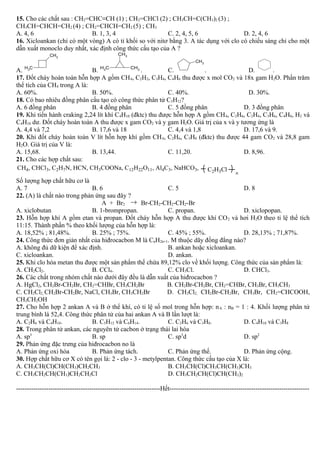 15. Cho các chất sau : CH2=CHC≡CH (1) ; CH2=CHCl (2) ; CH3CH=C(CH3)2 (3) ;
CH3CH=CHCH=CH2 (4) ; CH2=CHCH=CH2 (5) ; CH3
A. 4, 6 B. 1, 3, 4 C. 2, 4, 5, 6 D. 2, 4, 6
16. Xicloankan (chỉ có một vòng) A có tỉ khối so với nitơ bằng 3. A tác dụng với clo có chiếu sáng chỉ cho một
dẫn xuất monoclo duy nhất, xác định công thức cấu tạo của A ?
A.
CH3
CH3
B.
CH3
CH3
CH3 . C.
CH3
. D. .
17. Đốt cháy hoàn toàn hỗn hợp A gồm CH4, C2H2, C3H4, C4H6 thu được x mol CO2 và 18x gam H2O. Phần trăm
thể tích của CH4 trong A là:
A. 60%. B. 50%. C. 40%. D. 30%.
18. Có bao nhiêu đồng phân cấu tạo có công thức phân tử C5H12?
A. 6 đồng phân B. 4 đồng phân C. 5 đồng phân D. 3 đồng phân
19. Khi tiến hành craking 2,24 lít khí C4H10 (đktc) thu được hỗn hợp A gồm CH4, C2H6, C2H4, C3H6, C4H8, H2 và
C4H10 dư. Đốt cháy hoàn toàn A thu được x gam CO2 và y gam H2O. Giá trị của x và y tương ứng là
A. 4,4 và 7,2 B. 17,6 và 18 C. 4,4 và 1,8 D. 17,6 và 9.
20. Khi đốt cháy hoàn toàn V lít hỗn hợp khí gồm CH4, C2H6, C3H8 (đktc) thu được 44 gam CO2 và 28,8 gam
H2O. Giá trị của V là:
A. 15,68. B. 13,44. C. 11,20. D. 8,96.
21. Cho các hợp chất sau:
C2H3Cl n
CH4, CHCl3, C2H7N, HCN, CH3COONa, C12H22O11, Al4C3, NaHCO3,
Số lượng hợp chất hữu cơ là
A. 7 B. 6 C. 5 D. 8
22. (A) là chất nào trong phản ứng sau đây ?
A + Br2 → Br-CH2-CH2-CH2-Br
A. xiclobutan B. 1-brompropan. C. propan. D. xiclopopan.
23. Hỗn hợp khí A gồm etan và propan. Đốt cháy hỗn hợp A thu được khí CO2 và hơi H2O theo tỉ lệ thể tích
11:15. Thành phần % theo khối lượng của hỗn hợp là:
A. 18,52% ; 81,48%. B. 25% ; 75%. C. 45% ; 55%. D. 28,13% ; 71,87%.
24. Công thức đơn giản nhất của hiđrocacbon M là CnH2n+1. M thuộc dãy đồng đẳng nào?
A. không đủ dữ kiện để xác định. B. ankan hoặc xicloankan.
C. xicloankan. D. ankan.
25. Khi clo hóa metan thu được một sản phẩm thế chứa 89,12% clo về khối lượng. Công thức của sản phẩm là:
A. CH2Cl2. B. CCl4. C. CH3Cl. D. CHCl3.
26. Các chất trong nhóm chất nào dưới đây đều là dẫn xuất của hiđrocacbon ?
A. HgCl2, CH2Br-CH2Br, CH2=CHBr, CH3CH2Br B. CH2Br-CH2Br, CH2=CHBr, CH3Br, CH3CH3
C. CH2Cl2, CH2Br-CH2Br, NaCl, CH3Br, CH3CH2Br D. CH2Cl2, CH2Br-CH2Br, CH3Br, CH2=CHCOOH,
CH3CH2OH
27. Cho hỗn hợp 2 ankan A và B ở thể khí, có tỉ lệ số mol trong hỗn hợp: nA : nB = 1 : 4. Khối lượng phân tử
trung bình là 52,4. Công thức phân tử của hai ankan A và B lần lượt là:
A. C2H6 và C4H10. B. C5H12 và C6H14. C. C2H6 và C3H8. D. C4H10 và C3H8
28. Trong phân tử ankan, các nguyên tử cacbon ở trạng thái lai hóa
A. sp3
B. sp C. sp3
d D. sp2
29. Phản ứng đặc trưng của hiđrocacbon no là
A. Phản ứng oxi hóa B. Phản ứng tách. C. Phản ứng thế. D. Phản ứng cộng.
30. Hợp chất hữu cơ X có tên gọi là: 2 - clo - 3 - metylpentan. Công thức cấu tạo của X là:
A. CH3CH(Cl)CH(CH3)CH2CH3 B. CH3CH(Cl)CH3CH(CH3)CH3
C. CH3CH2CH(CH3)CH2CH2Cl D. CH3CH2CH(Cl)CH(CH3)2
-------------------------------------------------------------------Hết-----------------------------------------------------------------
 