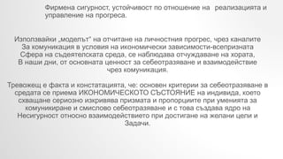 Фирмена сигурност, устойчивост по отношение на реализацията и
управление на прогреса.
Използвайки „моделът“ на отчитане на личностния прогрес, чрез каналите
За комуникация в условия на икономически зависимости-всепризната
Сфера на съдеятелската среда, се наблюдава отчуждаване на хората,
В наши дни, от основната ценност за себеотразяване и взаимодействие
чрез комуникация.
Тревожещ е факта и констатацията, че: основен критерии за себеотразяване в
средата се приема ИКОНОМИЧЕСКОТО СЪСТОЯНИЕ на индивида, което
схващане сериозно изкривява призмата и пропорциите при уменията за
комуникиране и смислово себеотразяване и с това създава ядро на
Несигурност относно взаимодействието при достигане на желани цели и
Задачи.
 