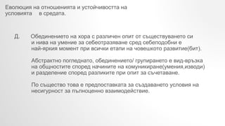 Еволюция на отношенията и устойчивостта на
условията в средата.
Д. Обединението на хора с различен опит от съществуването си
и нива на умение за себеотразяване сред себеподобни е
най-яркия момент при всички етапи на човешкото развитие(бит).
Абстрактно погледнато, обединението/ групирането е вид-връзка
на общностите според начините на комуникиране(умения,изводи)
и разделение според разликите при опит за съчетаване.
По същество това е предпоставката за създаването условия на
несигурност за пълноценно взаимодействие.
 