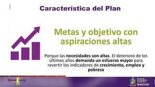 Característica del Plan
Metas y objetivo con
aspiraciones altas
Porque las necesidades son altas. El deterioro de los
últimos años demanda un esfuerzo mayor para
revertir los indicadores de crecimiento, empleo y
pobreza
 