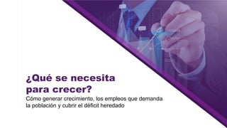 ¿Qué se necesita
para crecer?
Cómo generar crecimiento, los empleos que demanda
la población y cubrir el déficit heredado
 