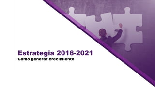 Estrategia 2016-2021
Cómo generar crecimiento
 
