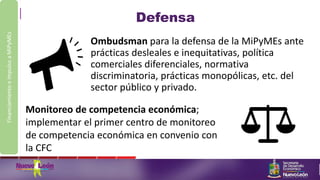 Defensa
Ombudsman para la defensa de la MiPyMEs ante
prácticas desleales e inequitativas, política
comerciales diferenciales, normativa
discriminatoria, prácticas monopólicas, etc. del
sector público y privado.
FinanciamientoeimpulsoaMiPyMEs
Monitoreo de competencia económica;
implementar el primer centro de monitoreo
de competencia económica en convenio con
la CFC
 