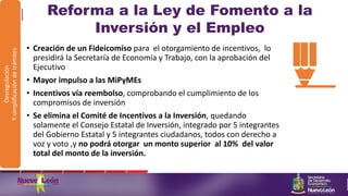 Reforma a la Ley de Fomento a la
Inversión y el Empleo
• Creación de un Fideicomiso para el otorgamiento de incentivos, lo
presidirá la Secretaría de Economía y Trabajo, con la aprobación del
Ejecutivo
• Mayor impulso a las MiPyMEs
• Incentivos vía reembolso, comprobando el cumplimiento de los
compromisos de inversión
• Se elimina el Comité de Incentivos a la Inversión, quedando
solamente el Consejo Estatal de Inversión, integrado por 5 integrantes
del Gobierno Estatal y 5 integrantes ciudadanos, todos con derecho a
voz y voto ,y no podrá otorgar un monto superior al 10% del valor
total del monto de la inversión.
Desregulación
Ysimplificacióndetrámites
 