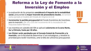Reforma a la Ley de Fomento a la
Inversión y el Empleo
• La evaluación de los proyectos considerará el impacto de la rentabilidad
social, procurando la mayor inserción de proveedores locales. Se tomará
como ejemplo el modelo del Estado de Virginia (U.S.A)
• Incrementar la partida presupuestal del Fondo Económico de Incentivos
para la inversión. (De 10 a 25% del incremento de la recaudación del
Impuesto Sobre Nómina)
• Los incentivo en subsidio del ISN se aplicará solamente en la zona Norte,
Sur y Citrícola, hasta por 10 años.
• Los Clúster serán aprobados por el Consejo Estatal de Promoción a la
Inversión, con la facultad de determinar si son estratégicos, y tendrán la
prioridad para recibir incentivos, ante la falta de suficiencia presupuestal.
Desregulación
Ysimplificacióndetrámites
 