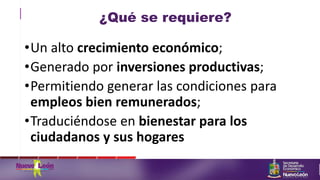 ¿Qué se requiere?
•Un alto crecimiento económico;
•Generado por inversiones productivas;
•Permitiendo generar las condiciones para
empleos bien remunerados;
•Traduciéndose en bienestar para los
ciudadanos y sus hogares
 