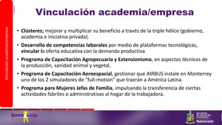 Vinculación academia/empresa
• Clústeres; mejorar y multiplicar su beneficio a través de la triple hélice (gobierno,
academia e iniciativa privada).
• Desarrollo de competencias laborales por medio de plataformas tecnológicas,
vincular la oferta educativa con la demanda productiva
• Programa de Capacitación Agropecuaria y Extensionismo, en aspectos técnicos de
la producción, sanidad animal y vegetal.
• Programa de Capacitación Aeroespacial, gestionar que AIRBUS instale en Monterrey
uno de los 2 simuladores de ”full-motion” que traerán a América Latina.
• Programa para Mujeres Jefas de Familia, impulsando la transferencia de ciertas
actividades fabriles o administrativas al hogar de la trabajadora.
Vinculaciónacademia/empresa
 