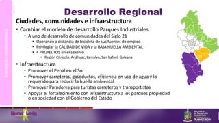 Desarrollo Regional
Ciudades, comunidades e infraestructura
• Cambiar el modelo de desarrollo Parques Industriales
• A uno de desarrollo de comunidades del Siglo 21
• Operando a distancia de bicicleta de sus fuentes de empleo
• Privilegiar la CALIDAD DE VIDA y la BAJA HUELLA AMBIENTAL
• 4 PROYECTOS en el sexenio
• Región Citrícola, Anáhuac, Cerralvo, San Rafael, Galeana
• Infraestructura
• Promover el Penal en el Sur
• Promover carreteras, gasoductos, eficiencia en uso de agua y lo
requerido para reducir la huella ambiental
• Promover Paradores para turistas carreteros y transportistas
• Apoyar el fortalecimiento con infraestructura a los parques propiedad
o en sociedad con el Gobierno del Estado
EstrategiasComplementarias
 