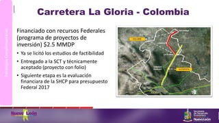 Carretera La Gloria - Colombia
Financiado con recursos Federales
(programa de proyectos de
inversión) $2.5 MMDP
• Ya se licitó los estudios de factibilidad
• Entregado a la SCT y técnicamente
aceptado (proyecto con folio)
• Siguiente etapa es la evaluación
financiara de la SHCP para presupuesto
Federal 2017
EstrategiasComplementarias
 