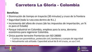 Carretera La Gloria - Colombia
Beneficios
• Disminución de tiempo en trayecto (30 minutos) y cruce de la frontera
• Seguridad (toda la ruta esta dentro de N.L.)
• Incremento del aforo de cruces (de los impuestos de importación, un %
es para el Estado)
• Parque industrial en Colombia, empleos para la zona, derrama
económica para regenerar Colombia.
• Único puente terrestre fronterizo con ISO 28000
• Cuenta con paramédicos, protección civil, bomberos y cuerpos de seguridad
• Actualmente sub utilizado. Capacidad actual de 8 mil cruces, se usa 2 mil.
EstrategiasComplementarias
 
