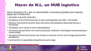 Hacer de N.L. un HUB logístico
Hacer atractivo a N.L. por su conectividad. Inversiones grandes que requiere
apoyo de la Federación
• Conexión al puente Colombia
• Completar el arco ferroviario de la zona metropolitana (21 KM – Ferromex)
• Reubicar terminal ferroviaria fuera del aérea metropolitana (Acuerdo Kansas y
Ferromex)
• Completar arco vial de la zona metropolitana
• Carreteras eje poniente con oriente (conectar Coahuila y Tamalupas transversal) para
conectividad
• Carretera Interserrana (entrar por linares y conectar al arco vial la carga proveniente
de México)
• Incrementar la capacidad aeroportuaria para carga.
EstrategiasComplementarias
 