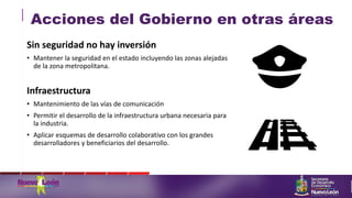 Acciones del Gobierno en otras áreas
Sin seguridad no hay inversión
• Mantener la seguridad en el estado incluyendo las zonas alejadas
de la zona metropolitana.
Infraestructura
• Mantenimiento de las vías de comunicación
• Permitir el desarrollo de la infraestructura urbana necesaria para
la industria.
• Aplicar esquemas de desarrollo colaborativo con los grandes
desarrolladores y beneficiarios del desarrollo.
 