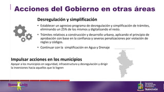 Acciones del Gobierno en otras áreas
Impulsar acciones en los municipios
Apoyar a los municipios en seguridad, infraestructura y desregulación y dirigir
la inversiones hacia aquellos que lo logren
Desregulación y simplificación
• Establecer un agresivo programa de desregulación y simplificación de trámites,
eliminando un 25% de los mismos y digitalizando el resto.
• Trámites relativos a construcción y desarrollo urbano, aplicando el principio de
aprobación con base en la confianza y severas penalizaciones por violación de
reglas y códigos.
• Continuar con la simplificación en Agua y Drenaje
 