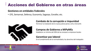 Acciones del Gobierno en otras áreas
Gestiones en entidades Federales
• CFE, Semarnat, Defensa, Economía, Sagarpa, Conafor, etc.
Combate de la corrupción e impunidad
Terminar la instalación de la nueva justicia penal, civil y mercantil.
Compras de Gobierno a MiPyMEs
Establecer un mínimo del 30% de las compras a empresas locales
Garantizar paz laboral
En el cumplimiento de la normatividad y los derechos del trabajador.
 