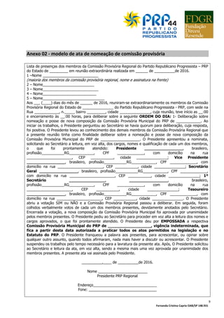 Fernanda Cristina Caprio OAB/SP 148.931
9
Anexo 02 - modelo de ata de nomeação de comissão provisória
Lista de presenças dos membros da Comissão Provisória Regional do Partido Republicano Progressista – PRP
do Estado de _________ em reunião extraordinária realizada em ______ de __________de 2016.
1 –Nome ___________________________
(maioria dos membros da comissão provisória regional, nome e assinatura na frente)
2 – Nome_________________________
3 – Nome___________________________
4 – Nome__________________________
5 – Nome______________________________
Aos ___ (____) dias do mês de ______ de 2016, reuniram-se extraordinariamente os membros da Comissão
Provisória Regional do Estado de _______________ do Partido Republicano Progressista - PRP, com sede na
Rua ____________, n._____ bairro _________, cidade _______________, cuja reunião, teve início as __:00
e encerramento às __:00 horas, para deliberar sobre a seguinte ORDEM DO DIA: 1- Deliberação sobre
nomeação e posse de nova composição da Comissão Provisória Municipal do PRP de ____________. Ao
iniciar os trabalhos, o Presidente perguntou ao Secretário se havia quorum para deliberação, cuja resposta,
foi positiva. O Presidente levou ao conhecimento dos demais membros da Comissão Provisória Regional que
a presente reunião tinha como finalidade deliberar sobre a nomeação e posse de nova composição da
Comissão Provisória Municipal do PRP de ___________________. O Presidente apresentou a nominata,
solicitando ao Secretário a leitura, em voz alta, dos cargos, nomes e qualificação de cada um dos membros,
o que foi prontamente atendido: Presidente ________________, brasileiro,
profissão___________RG____________, CPF _____________, com domicílio na rua
______________________, CEP ___________, cidade _______________; Vice Presidente
________________, brasileiro, profissão___________RG____________, CPF _____________, com
domicílio na rua ______________________, CEP ___________, cidade _______________; Secretário
Geral ________________, brasileiro, profissão___________RG____________, CPF _____________,
com domicílio na rua ______________________, CEP ___________, cidade _______________; 1º
Secretário _______________, ________________, brasileiro,
profissão___________RG____________, CPF _____________, com domicílio na rua
______________________, CEP ___________, cidade _______________; Tesoureiro
________________, brasileiro, profissão___________RG____________, CPF _____________, com
domicílio na rua ______________________, CEP ___________, cidade _______________. O Presidente
abriu a votação SIM ou NÃO e a Comissão Provisória Regional passou a deliberar. Em seguida, foram
colhidos verbalmente votos de cada um dos membros presentes, devidamente anotados pelo Secretário.
Encerrada a votação, a nova composição da Comissão Provisória Municipal foi aprovada por unanimidade
pelos membros presentes. O Presidente pediu ao Secretário para proceder em voz alta a leitura dos nomes e
cargos aprovados, o que foi prontamente atendido. O Presidente deu por EMPOSSADA a respectiva
Comissão Provisória Municipal do PRP de __________________, vigência indeterminada, que
fica a partir desta data autorizada a praticar todos os atos permitidos na legislação e no
Estatuto do PRP. O Presidente franqueou a palavra aos presentes, para acrescentar, ou opinar sobre
qualquer outro assunto, quando todos afirmaram, nada mais haver a discutir ou acrescentar. O Presidente
suspendeu os trabalhos pelo tempo necessário para a lavratura da presente ata. Após, O Presidente solicitou
ao Secretário e leitura da ata, em voz alta, sendo a mesma mais uma vez aprovada por unanimidade dos
membros presentes. A presente ata vai assinada pelo Presidente.
__________,____ de __________de 2016.
Nome ________________________
Presidente PRP Regional
Endereço_______________________________
Fone: _________________________________
 