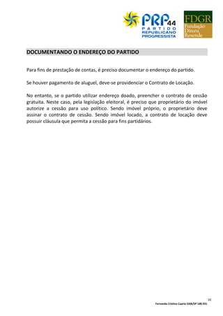 Fernanda Cristina Caprio OAB/SP 148.931
10
DOCUMENTANDO O ENDEREÇO DO PARTIDO
Para fins de prestação de contas, é preciso documentar o endereço do partido.
Se houver pagamento de aluguel, deve-se providenciar o Contrato de Locação.
No entanto, se o partido utilizar endereço doado, preencher o contrato de cessão
gratuita. Neste caso, pela legislação eleitoral, é preciso que proprietário do imóvel
autorize a cessão para uso político. Sendo imóvel próprio, o proprietário deve
assinar o contrato de cessão. Sendo imóvel locado, a contrato de locação deve
possuir cláusula que permita a cessão para fins partidários.
 