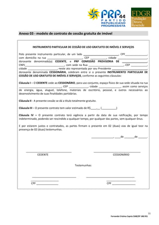 Fernanda Cristina Caprio OAB/SP 148.931
11
Anexo 03 - modelo de contrato de cessão gratuita de imóvel
INSTRUMENTO PARTICULAR DE CESSÃO DE USO GRATUITO DE IMÓVEL E SERVIÇOS
Pelo presente instrumento particular, de um lado ________________________, CPF_______________,
com domicílio na rua ________________________, CEP ___________, cidade ____________________,
doravante denominado(a) CEDENTE, e PRP COMISSÃO PROVISÓRIA DE _________________,
CNPJ___________________________, com sede na Rua ________________________, CEP ___________,
cidade ____________________, neste ato representada por seu Presidente ________________________,
doravante denominada CESSIONÁRIA, celebram entre si o presente INSTRUMENTO PARTICULAR DE
CESSÃO DE USO GRATUITO DE IMÓVEL E SERVIÇOS, conforme as seguintes cláusulas:
Cláusula I – O CEDENTE cede ao CESSIONÁRIO, para uso conjunto, espaço físico de sua sede situada na rua
_____________________________, CEP _____________, cidade _______________, assim como serviços
de energia, água, aluguel, telefone, materiais de escritório, pessoal, e outros necessários ao
desenvolvimento de suas finalidades partidárias.
Cláusula II - A presente cessão se dá a título totalmente gratuito.
Cláusula III – O presente contrato tem valor estimado de R$____,__ (__________)
Cláusula IV – O presente contrato terá vigência a partir da data de sua ratificação, por tempo
indeterminado, podendo ser rescindido a qualquer tempo, por qualquer das partes, sem qualquer ônus.
E por estarem justos e contratados, as partes firmam o presente em 02 (duas) vias de igual teor na
presença de 02 (duas) testemunhas.
_______________, ____de _______de ______.
_______________________________ ________________________________
CEDENTE CESSIONÁRIO
Testemunhas:
______________________________ _________________________________
___________________ ____________________
CPF _______________ CPF ________________
 
