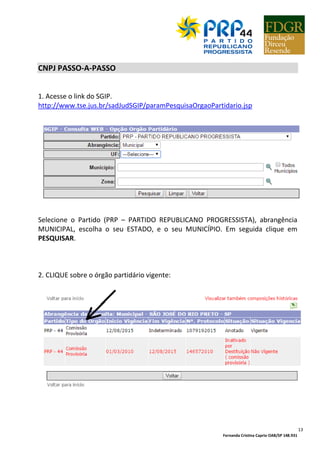 Fernanda Cristina Caprio OAB/SP 148.931
2
PALAVRA DO PRESIDENTE
O PRP é o partido da felicidade e acredita que o Brasil é o país do futuro.
Para planejar o crescimento do partido, ampliar sua militância partidária e preparar
seus dirigentes para a gestão partidária pautada princípios e padrões da Direção
Nacional, nasceu esta Cartilha de Gestão Partidária.
O PRP Nacional quer orientar o militante e o dirigente, passo-a-passo, sobre a
administração do partido em sua localidade, comunicação com a justiça eleitoral,
comunicação com filiados, filiação e desfiliação, ativação e inativação de Direções
Municipais, Prestação de Contas, fazendo parte desta Cartilha modelos de diversos
documentos indispensáveis ao cotidiano partidário.
A padronização dos procedimentos leva à excelência perrepista, pautada no
respeito aos princípios constitucionais, legais, estatutários, éticos e morais, na
observação dos trâmites legais da justiça eleitoral, na criteriosa anotação dos atos
partidários, na guarda dos documentos do partido, no respeito às lideranças e no
espírito de equipe.
Ovasco Roma Altimari Resende
Presidente Nacional
 