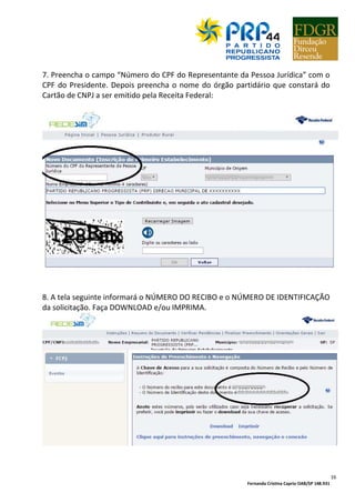 Fernanda Cristina Caprio OAB/SP 148.931
16
7. Preencha o campo “Número do CPF do Representante da Pessoa Jurídica” com o
CPF do Presidente. Depois preencha o nome do órgão partidário que constará do
Cartão de CNPJ a ser emitido pela Receita Federal:
8. A tela seguinte informará o NÚMERO DO RECIBO e o NÚMERO DE IDENTIFICAÇÃO
da solicitação. Faça DOWNLOAD e/ou IMPRIMA.
 