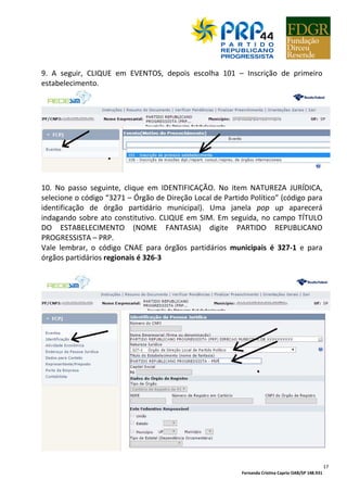 Fernanda Cristina Caprio OAB/SP 148.931
17
9. A seguir, CLIQUE em EVENTOS, depois escolha 101 – Inscrição de primeiro
estabelecimento.
10. No passo seguinte, clique em IDENTIFICAÇÃO. No item NATUREZA JURÍDICA,
selecione o código “3271 – Órgão de Direção Local de Partido Político” (código para
identificação de órgão partidário municipal). Uma janela pop up aparecerá
indagando sobre ato constitutivo. CLIQUE em SIM. Em seguida, no campo TÍTULO
DO ESTABELECIMENTO (NOME FANTASIA) digite PARTIDO REPUBLICANO
PROGRESSISTA – PRP.
Vale lembrar, o código CNAE para órgãos partidários municipais é 327-1 e para
órgãos partidários regionais é 326-3
 