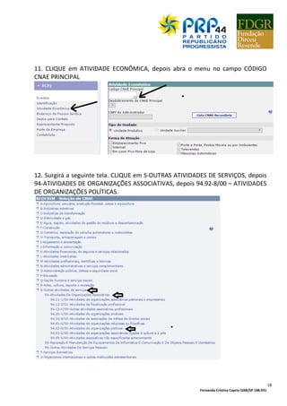 Fernanda Cristina Caprio OAB/SP 148.931
18
11. CLIQUE em ATIVIDADE ECONÔMICA, depois abra o menu no campo CÓDIGO
CNAE PRINCIPAL
12. Surgirá a seguinte tela. CLIQUE em S-OUTRAS ATIVIDADES DE SERVIÇOS, depois
94-ATIVIDADES DE ORGANIZAÇÕES ASSOCIATIVAS, depois 94.92-8/00 – ATIVIDADES
DE ORGANIZAÇÕES POLÍTICAS.
 