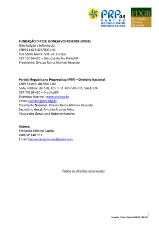 Fernanda Cristina Caprio OAB/SP 148.931
1
FUNDAÇÃO DIRCEU GONÇALVES RESENDE (FDGR)
Distribuição e Informação
CNPJ 11.628.429/0001-44
Rua Santo André, 534, Jd. Europa
CEP 15014-490 – São José do Rio Preto/SP
Presidente: Ovasco Roma Altimari Resende
Partido Republicano Progressista (PRP) – Diretório Nacional
CNPJ 32.095.101/0001-80
Sede Política: SIG SUL, QD. 1. Lt. 495-505-515, SALA 124
CEP 70610-410 – Brasília/DF
Endereço Internet: www.prp.org.br
Email: contato@prp.org.br
Presidente Nacional: Ovasco Roma Altimari Resende
Secretário Geral: Antonio Arantes Neto
Tesoureiro Geral: José Roberto Ramires
Autora:
Fernanda Cristina Caprio
OAB/SP 148.931
Email: fernandacaprio.ma@gmail.com
Todos os direitos reservados
 