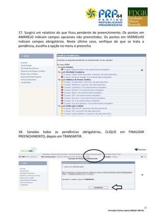 Fernanda Cristina Caprio OAB/SP 148.931
3
APRESENTAÇÃO
Esta Cartilha tem por finalidade prestar informações e fornecer subsídios a
dirigentes partidários, filiados e candidatos do PRP, no único intuito de facilitar a
compreensão e difundir o cumprimento das exigências da legislação eleitoral e da
justiça eleitoral.
São orientações relacionadas às regras de filiação partidária, nomeação de direções
partidárias, prestação de contas, aplicação do Estatuto do PRP, regras de
propaganda eleitoral, entre outros temas que interessam diretamente ao cotidiano
partidário e eleitoral, distribuídas em várias Cartilhas temáticas.
O conteúdo desta Cartilha decorre da interpretação da autora quanto aos ditames
da lei, não eximindo os leitores da consulta direta e permanente à legislação
eleitoral, nem da interpretação própria e aplicação rigorosa das disposições legais.
Esta Cartilha não tem a pretensão de ser a última palavra no tema, podendo haver
entendimentos diversos dos registrados em seu conteúdo.
As ponderações e ideias aqui expostas destinam-se unicamente a contribuir com a
compreensão da legislação eleitoral, mas não representam garantia alguma de que
não existirão discussões judicias relacionadas à atuação partidária e eleitoral de
filiados, dirigentes e candidatos, especialmente tendo em vista que cada situação
dependerá da demonstração fático-jurídica específica, do conjunto probatório e da
apreciação pela justiça eleitoral.
O texto desta Cartilha receberá atualizações periódicas, tendo em vista que a
legislação e a jurisprudência eleitorais são dinâmicas e exigem acompanhamento
constante.
A garantia de integridade do conteúdo desta Cartilha decorre unicamente de ser
baixada do site http://www.prp.org.br ou de ser recebida diretamente do e-mail
fernandacaprio.ma@gmail.com .
Fernanda Caprio
 