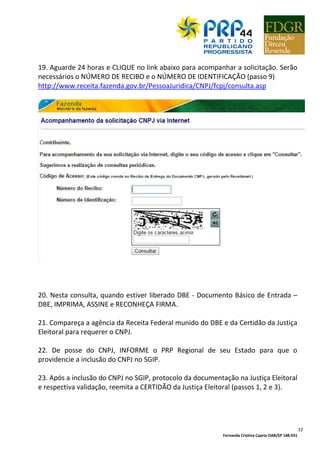 Fernanda Cristina Caprio OAB/SP 148.931
22
19. Aguarde 24 horas e CLIQUE no link abaixo para acompanhar a solicitação. Serão
necessários o NÚMERO DE RECIBO e o NÚMERO DE IDENTIFICAÇÃO (passo 9)
http://www.receita.fazenda.gov.br/PessoaJuridica/CNPJ/fcpj/consulta.asp
20. Nesta consulta, quando estiver liberado DBE - Documento Básico de Entrada –
DBE, IMPRIMA, ASSINE e RECONHEÇA FIRMA.
21. Compareça a agência da Receita Federal munido do DBE e da Certidão da Justiça
Eleitoral para requerer o CNPJ.
22. De posse do CNPJ, INFORME o PRP Regional de seu Estado para que o
providencie a inclusão do CNPJ no SGIP.
23. Após a inclusão do CNPJ no SGIP, protocolo da documentação na Justiça Eleitoral
e respectiva validação, reemita a CERTIDÃO da Justiça Eleitoral (passos 1, 2 e 3).
 