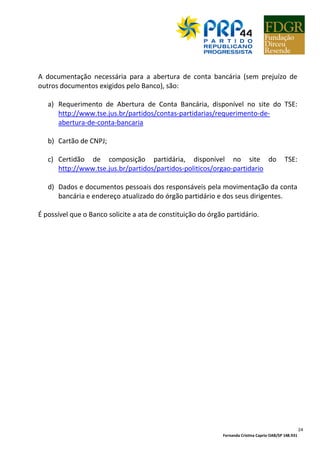 Fernanda Cristina Caprio OAB/SP 148.931
24
A documentação necessária para a abertura de conta bancária (sem prejuízo de
outros documentos exigidos pelo Banco), são:
a) Requerimento de Abertura de Conta Bancária, disponível no site do TSE:
http://www.tse.jus.br/partidos/contas-partidarias/requerimento-de-
abertura-de-conta-bancaria
b) Cartão de CNPJ;
c) Certidão de composição partidária, disponível no site do TSE:
http://www.tse.jus.br/partidos/partidos-politicos/orgao-partidario
d) Dados e documentos pessoais dos responsáveis pela movimentação da conta
bancária e endereço atualizado do órgão partidário e dos seus dirigentes.
É possível que o Banco solicite a ata de constituição do órgão partidário.
 