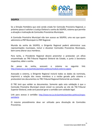 Fernanda Cristina Caprio OAB/SP 148.931
25
SIGIPEX
Se a Direção Partidária que está sendo criada for Comissão Provisória Regional, o
próximo passo é solicitar à Justiça Eleitoral a senha do SIGIPEX, sistema que permite
a ativação e inativação de Comissões Provisórias Municipais.
A Comissão Provisória Municipal não tem acesso ao SIGIPEX, uma vez que quem
administra o PRP Municipal é o PRP Regional.
Munida da senha do SIGIPEX, o Dirigente Regional poderá administrar suas
representações municipais, incluir e dissolver Comissões Provisórias Municipais,
bem como alterar seus membros.
Para tanto, o Presidente Regional deverá preencher e protocolar um ofício
encaminhado ao TRE-Tribunal Regional Eleitoral do Estado, e junto à Secretaria
respectiva, obter a senha.
De posse da senha, acessará o sistema no seguinte link:
http://www.tse.jus.br/partidos/partidos-politicos/modulo-externo-sgipex
Acessado o sistema, o Dirigente Regional incluirá todos os dados da nominata,
imprimirá a relação dos novos membros e o recibo gerado pelo sistema e
protocolará tais documentos no TRE-Tribunal Regional Eleitoral de seu Estado.
O TRE terá que validar os documentos. Somente após esta validação é que a
Comissão Provisória Municipal estará visível na consulta ao site do TSE-Tribunal
Superior Eleitoral, onde será possível gerar a certidão com validade legal.
Link para acesso à certidão: http://www.tse.jus.br/partidos/partidos-politicos/orgao-
partidario
O mesmo procedimento deve ser utilizado para dissolução de Comissões
Provisórias.
 