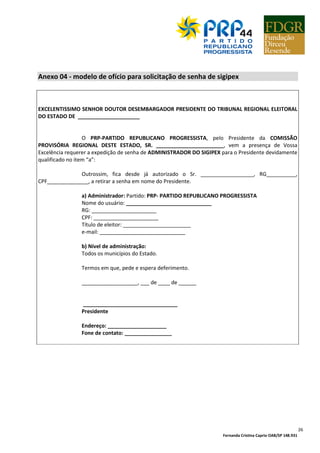 Fernanda Cristina Caprio OAB/SP 148.931
26
Anexo 04 - modelo de ofício para solicitação de senha de sigipex
EXCELENTISSIMO SENHOR DOUTOR DESEMBARGADOR PRESIDENTE DO TRIBUNAL REGIONAL ELEITORAL
DO ESTADO DE _____________________
O PRP-PARTIDO REPUBLICANO PROGRESSISTA, pelo Presidente da COMISSÃO
PROVISÓRIA REGIONAL DESTE ESTADO, SR. _______________________, vem a presença de Vossa
Excelência requerer a expedição de senha de ADMINISTRADOR DO SIGIPEX para o Presidente devidamente
qualificado no item “a”:
Outrossim, fica desde já autorizado o Sr. __________________, RG__________,
CPF______________, a retirar a senha em nome do Presidente.
a) Administrador: Partido: PRP- PARTIDO REPUBLICANO PROGRESSISTA
Nome do usuário: _____________________________
RG: ______________________
CPF: ______________________
Título de eleitor: _______________________
e-mail: _____________________________
b) Nível de administração:
Todos os municípios do Estado.
Termos em que, pede e espera deferimento.
___________________, ___ de ____ de ______
________________________________
Presidente
Endereço: ____________________
Fone de contato: ________________
 