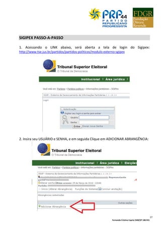 Fernanda Cristina Caprio OAB/SP 148.931
27
SIGIPEX PASSO-A-PASSO
1. Acessando o LINK abaixo, será aberta a tela de login do Sigipex:
http://www.tse.jus.br/partidos/partidos-politicos/modulo-externo-sgipex
2. Insira seu USUÁRIO e SENHA, e em seguida Clique em ADICIONAR ABRANGÊNCIA:
 