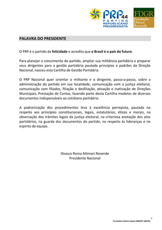 Fernanda Cristina Caprio OAB/SP 148.931
2
PALAVRA DO PRESIDENTE
O PRP é o partido da felicidade e acredita que o Brasil é o país do futuro.
Para planejar o crescimento do partido, ampliar sua militância partidária e preparar
seus dirigentes para a gestão partidária pautada princípios e padrões da Direção
Nacional, nasceu esta Cartilha de Gestão Partidária.
O PRP Nacional quer orientar o militante e o dirigente, passo-a-passo, sobre a
administração do partido em sua localidade, comunicação com a justiça eleitoral,
comunicação com filiados, filiação e desfiliação, ativação e inativação de Direções
Municipais, Prestação de Contas, fazendo parte desta Cartilha modelos de diversos
documentos indispensáveis ao cotidiano partidário.
A padronização dos procedimentos leva à excelência perrepista, pautada no
respeito aos princípios constitucionais, legais, estatutários, éticos e morais, na
observação dos trâmites legais da justiça eleitoral, na criteriosa anotação dos atos
partidários, na guarda dos documentos do partido, no respeito às lideranças e no
espírito de equipe.
Ovasco Roma Altimari Resende
Presidente Nacional
 