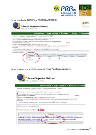 Fernanda Cristina Caprio OAB/SP 148.931
4
SUMÁRIO
LEGISLAÇÃO................................................................................................................................. 05
NOMEANDO UMA COMISSÃO PROVISÓRIA................................................................................ 06
Anexo 01 – Modelo de Nominata................................................................................................ 07
Anexo 02 – Modelo de Ata de Nomeação de Comissão Provisória............................................. 09
DOCUMENTANDO O ENDEREÇO DO PARTIDO............................................................................ 10
Anexo 03 – Modelo de Contrato de Cessão Gratuita de Imóvel................................................. 11
CNPJ............................................................................................................................................. 12
CNPJ PASSO-A-PASSO.................................................................................................................. 13
CONTA BANCÁRIA........................................................................................................................ 23
SIGIPEX......................................................................................................................................... 25
Anexo 04 – Modelo de Ofício para Solicitação de Senha de Sigipex........................................... 26
SIGIPEX PASSO-A-PASSO.............................................................................................................. 27
PRP MULHER e PRP JOVEM.......................................................................................................... 34
Anexo 05 – Modelo Lista PRP Mulher.......................................................................................... 34
Anexo 06 – Modelo Lista PRP Jovem........................................................................................... 35
Anexo 07 – Modelo de ata de criação do PRP MULHER ou PRP JOVEM...................................... 36
FILIAÇÃO E DESFILIAÇÃO PARTIDÁRIA......................................................................................... 37
Anexo 08 – Modelo Ofício Senha Filiaweb – Direção Regional.................................................... 38
Anexo 09 – Modelo Ofício Senha Filiaweb – Direção Municipal.................................................. 39
Anexo 10 – Modelo de Ofício de Desfiliação Partidária............................................................... 41
Anexo 11 – Modelo de Ofício de Informação de Desfiliação ao Juiz Eleitoral............................. 42
Anexo 12 – Ficha de Filiação do PRP............................................................................................ 43
Anexo 13 – Modelo de ofício dupla-filiação (com prova de desfiliação)..................................... 45
Anexo 14 – Modelo de ofício dupla-filiação (sem prova de desfiliação)..................................... 46
Anexo 15 – Modelo de ofício dupla-filiação (filiação desconhecida outro partido).................... 47
Anexo 16 – Modelo de ofício solicitação inclusão lista especial.................................................. 49
FILIAWEB PASSO-A-PASSO........................................................................................................... 50
CONTRIBUIÇÃO ESTATUTÁRIA..................................................................................................... 57
Anexo 17 – Modelo Contribuição Estatutária – Filiados/Dirigentes............................................ 59
Anexo 18 – Modelo Contribuição Estatutária – Comissões Provisórias....................................... 60
Anexo 19 – Modelo Contribuição Estatutária – Cargos de Gabinete........................................... 61
Anexo 20 – Contribuição Estatutária Eleitos (OFÍCIO 01)............................................................. 62
Anexo 21 – Contribuição Estatutária Eleitos (OFÍCIO 02)............................................................. 63
Anexo 22 – Contribuição Estatutária Eleitos (OFÍCIO 03)............................................................ 64
PRESTAÇÃO DE CONTAS ANUAL PARTIDÁRIA.............................................................................. 65
 