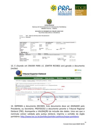 Fernanda Cristina Caprio OAB/SP 148.931
33
13. E clicando em ENVIAR PARA J.E. (EMITIR RECIBO) será gerado o documento
(recibo).
14. IMPRIMA o documento (RECIBO). Este documento deve ser ASSINADO pelo
Presidente, ou Secretário. PROTOCOLE o documento perante o Tribunal Regional
Eleitoral (TRE). Acompanhe a VALIDAÇÃO da inclusão dos dados. Uma vez que a
nominata estiver validada pela justiça eleitoral, imprima a certidão do órgão
partidário: http://www.tse.jus.br/partidos/partidos-politicos/orgao-partidario
 