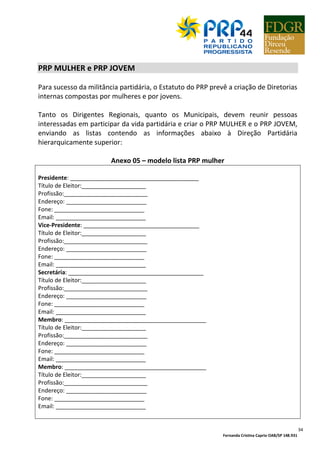 Fernanda Cristina Caprio OAB/SP 148.931
34
PRP MULHER e PRP JOVEM
Para sucesso da militância partidária, o Estatuto do PRP prevê a criação de Diretorias
internas compostas por mulheres e por jovens.
Tanto os Dirigentes Regionais, quanto os Municipais, devem reunir pessoas
interessadas em participar da vida partidária e criar o PRP MULHER e o PRP JOVEM,
enviando as listas contendo as informações abaixo à Direção Partidária
hierarquicamente superior:
Anexo 05 – modelo lista PRP mulher
Presidente: ________________________________________
Título de Eleitor:____________________
Profissão:__________________________
Endereço: _________________________
Fone: ____________________________
Email: ____________________________
Vice-Presidente: ____________________________________
Título de Eleitor:____________________
Profissão:__________________________
Endereço: _________________________
Fone: ____________________________
Email: ____________________________
Secretária: __________________________________________
Título de Eleitor:____________________
Profissão:__________________________
Endereço: _________________________
Fone: ____________________________
Email: ____________________________
Membro: ____________________________________________
Título de Eleitor:____________________
Profissão:__________________________
Endereço: _________________________
Fone: ____________________________
Email: ____________________________
Membro: ____________________________________________
Título de Eleitor:____________________
Profissão:__________________________
Endereço: _________________________
Fone: ____________________________
Email: ____________________________
 