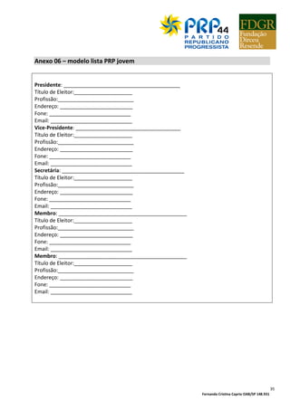 Fernanda Cristina Caprio OAB/SP 148.931
35
Anexo 06 – modelo lista PRP jovem
Presidente: ________________________________________
Título de Eleitor:____________________
Profissão:__________________________
Endereço: _________________________
Fone: ____________________________
Email: ____________________________
Vice-Presidente: ____________________________________
Título de Eleitor:____________________
Profissão:__________________________
Endereço: _________________________
Fone: ____________________________
Email: ____________________________
Secretária: __________________________________________
Título de Eleitor:____________________
Profissão:__________________________
Endereço: _________________________
Fone: ____________________________
Email: ____________________________
Membro: ____________________________________________
Título de Eleitor:____________________
Profissão:__________________________
Endereço: _________________________
Fone: ____________________________
Email: ____________________________
Membro: ____________________________________________
Título de Eleitor:____________________
Profissão:__________________________
Endereço: _________________________
Fone: ____________________________
Email: ____________________________
 
